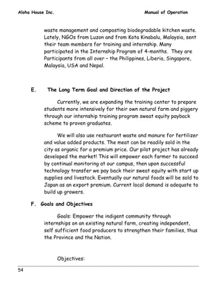 Aloha House Inc. Manual of Operation 
54 
waste management and composting biodegradable kitchen waste. 
Lately, NGOs from Luzon and from Kota Kinabalu, Malaysia, sent 
their team members for training and internship. Many 
participated in the Internship Program of 4-months. They are 
Participants from all over – the Philippines, Liberia, Singapore, 
Malaysia, USA and Nepal. 
E. The Long Term Goal and Direction of the Project 
Currently, we are expanding the training center to prepare 
students more intensively for their own natural farm and piggery 
through our internship training program sweat equity payback 
scheme to proven graduates. 
We will also use restaurant waste and manure for fertilizer 
and value added products. The meat can be readily sold in the 
city as organic for a premium price. Our pilot project has already 
developed the market! This will empower each farmer to succeed 
by continual monitoring at our campus, then upon successful 
technology transfer we pay back their sweat equity with start up 
supplies and livestock. Eventually our natural foods will be sold to 
Japan as an export premium. Current local demand is adequate to 
build up growers. 
F. Goals and Objectives 
Goals: Empower the indigent community through 
internships on an existing natural farm, creating independent, 
self sufficient food producers to strengthen their families, thus 
the Province and the Nation. 
Objectives: 
 