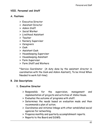 Personal and Staff 
61 
VIII. Personnel and Staff 
A. Positions 
! Executive Director 
! Assistant Director 
! Admin Staff 
! Social Worker 
! Livelihood Assistant 
! Teacher 
! Nursery Supervisor 
! Caregivers 
! Cook 
! Assistant Cook 
! Housekeeping Supervisor 
! Housekeeping Assistant 
! Farm Supervisor 
! Farm Staff and Workers 
*Service Coordinator (A duty done by the assistant director in 
coordination with the Cook and Admin Assitant), To be Hired When 
Needed to work full-time) 
B. Job Descriptions 
1. Executive Director 
! Responsible for the supervision, management and 
implementation of projects and activities of Aloha House. 
! Evaluates the outcome of programs with staff. 
! Determines the needs based on evaluation made and then 
recommends a plan of action. 
! Coordinates and initiates linkage with other established social 
agencies for networking. 
! Prepares monthly and quarterly accomplishment reports. 
! Reports to the Board and DSWD. 
 