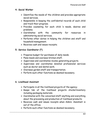 Personal and Staff 
63 
4. Social Worker 
! Identifies the needs of the children and provides appropriate 
social services. 
! Responsible in keeping the confidential records of each child 
and track their progress. 
! Provides counseling for each child ‘s needs, desires and 
problems. 
! Coordinates with the community for resources in 
administering social services. 
! Performs other duties in helping the children and staff and 
household management. 
! Receives cash and issues receipts; 
5. Service Coordinator (*) 
! Prepares budget for purchases of daily needs. 
! Plans meals and oversees kitchen staff. 
! Supervises and coordinates income generating projects. 
! Supervises and coordinates donated professional services 
such as doctor and dental work. 
! Oversees garden staff and transportation. 
! Perform such other functions as deemed necessary. 
6. Livelihood Assistant 
! Participate in all the livelihood projects of the agency; 
! Keeps tab of the livelihood projects stocks/inventory 
including packaging materials; 
! Coordinates with the concerned staff anything and everything 
about the processing and production of livelihood products; 
! Receives cash and issues receipts when Admin. Assistant is 
out of the office; 
! Perform such other functions as deemed necessary. 
 