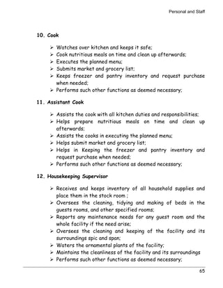 Personal and Staff 
65 
10. Cook 
! Watches over kitchen and keeps it safe; 
! Cook nutritious meals on time and clean up afterwards; 
! Executes the planned menu; 
! Submits market and grocery list; 
! Keeps freezer and pantry inventory and request purchase 
when needed; 
! Performs such other functions as deemed necessary; 
11. Assistant Cook 
! Assists the cook with all kitchen duties and responsibilities; 
! Helps prepare nutritious meals on time and clean up 
afterwards; 
! Assists the cooks in executing the planned menu; 
! Helps submit market and grocery list; 
! Helps in Keeping the freezer and pantry inventory and 
request purchase when needed; 
! Performs such other functions as deemed necessary; 
12. Housekeeping Supervisor 
! Receives and keeps inventory of all household supplies and 
place them in the stock room ; 
! Oversees the cleaning, tidying and making of beds in the 
guests rooms, and other specified rooms; 
! Reports any maintenance needs for any guest room and the 
whole facility if the need arise; 
! Oversees the cleaning and keeping of the facility and its 
surroundings spic and span; 
! Waters the ornamental plants of the facility; 
! Maintains the cleanliness of the facility and its surroundings 
! Performs such other functions as deemed necessary; 
 