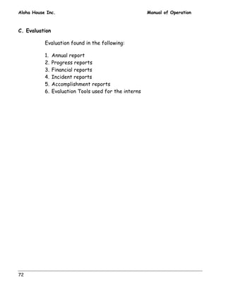 Aloha House Inc. Manual of Operation 
C. Evaluation 
72 
Evaluation found in the following: 
1. Annual report 
2. Progress reports 
3. Financial reports 
4. Incident reports 
5. Accomplishment reports 
6. Evaluation Tools used for the interns 
 