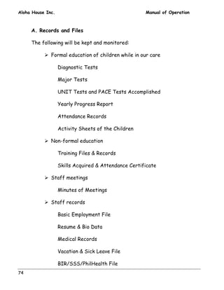 Aloha House Inc. Manual of Operation 
74 
A. Records and Files 
The following will be kept and monitored: 
! Formal education of children while in our care 
Diagnostic Tests 
Major Tests 
UNIT Tests and PACE Tests Accomplished 
Yearly Progress Report 
Attendance Records 
Activity Sheets of the Children 
! Non-formal education 
Training Files  Records 
Skills Acquired  Attendance Certificate 
! Staff meetings 
Minutes of Meetings 
! Staff records 
Basic Employment File 
Resume  Bio Data 
Medical Records 
Vacation  Sick Leave File 
BIR/SSS/PhilHealth File 
 