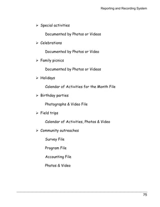 Reporting and Recording System 
75 
! Special activities 
Documented by Photos or Videos 
! Celebrations 
Documented by Photos or Video 
! Family picnics 
Documented by Photos or Videos 
! Holidays 
Calendar of Activities for the Month File 
! Birthday parties 
Photographs  Video File 
! Field trips 
Calendar of Activities, Photos  Video 
! Community outreaches 
Survey File 
Program File 
Accounting File 
Photos  Video 
 