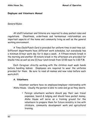 Aloha House Inc. Manual of Operation 
Employee and Volunteers Manual 
General Rules: 
80 
All staff/volunteer and Interns are required to obey posted rules and 
regulations. Cleanliness, orderliness and harmonious relationships are 
important aspects of the home and community living as well as the general 
working environment. 
A Time Clock/Punch Card is provided for uniform time-in and time-out. 
Different departments have different work schedules, but everybody has 
a minimum 8-hour work day for 6 days a week. A fifteen-minute break in 
the morning and another 15-minute break in the afternoon are provided for 
snacks time as well as one (1) hour lunch break from 12:00 noon to 1:00 P.M. 
Each Caregiver directly working with the children must wash hands 
before handling babies. Employees are required to wear the uniforms 
provided for them. Be sure to read all memos and new rules before each 
work shift. 
A. Volunteers 
Volunteer workers have no employee/employer relationship with 
Aloha House. Usually the person is able to come and go as they desire. 
• Foreign volunteers workers should pay their own travel 
expenses, board  lodging and should have pocket money. 
Aloha House will serve as a training ground for the 
volunteers to prepare them for future ministry in line with 
childcare, community development work and agricultural 
training. 
 