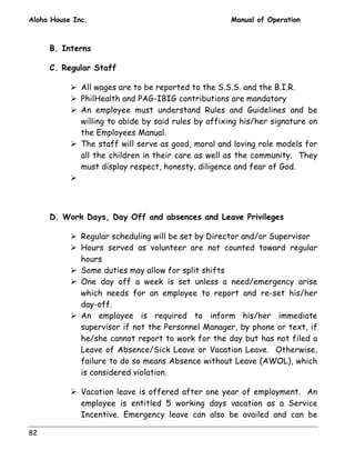 Aloha House Inc. Manual of Operation 
82 
B. Interns 
C. Regular Staff 
! All wages are to be reported to the S.S.S. and the B.I.R. 
! PhilHealth and PAG-IBIG contributions are mandatory 
! An employee must understand Rules and Guidelines and be 
willing to abide by said rules by affixing his/her signature on 
the Employees Manual. 
! The staff will serve as good, moral and loving role models for 
all the children in their care as well as the community. They 
must display respect, honesty, diligence and fear of God. 
! 
D. Work Days, Day Off and absences and Leave Privileges 
! Regular scheduling will be set by Director and/or Supervisor 
! Hours served as volunteer are not counted toward regular 
hours 
! Some duties may allow for split shifts 
! One day off a week is set unless a need/emergency arise 
which needs for an employee to report and re-set his/her 
day-off. 
! An employee is required to inform his/her immediate 
supervisor if not the Personnel Manager, by phone or text, if 
he/she cannot report to work for the day but has not filed a 
Leave of Absence/Sick Leave or Vacation Leave. Otherwise, 
failure to do so means Absence without Leave (AWOL), which 
is considered violation. 
! Vacation leave is offered after one year of employment. An 
employee is entitled 5 working days vacation as a Service 
Incentive. Emergency leave can also be availed and can be 
 