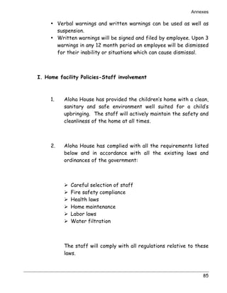 Annexes 
• Verbal warnings and written warnings can be used as well as 
suspension. 
• Written warnings will be signed and filed by employee. Upon 3 
warnings in any 12 month period an employee will be dismissed 
for their inability or situations which can cause dismissal. 
85 
I. Home facility Policies-Staff involvement 
1. Aloha House has provided the children’s home with a clean, 
sanitary and safe environment well suited for a child’s 
upbringing. The staff will actively maintain the safety and 
cleanliness of the home at all times. 
2. Aloha House has complied with all the requirements listed 
below and in accordance with all the existing laws and 
ordinances of the government: 
! Careful selection of staff 
! Fire safety compliance 
! Health laws 
! Home maintenance 
! Labor laws 
! Water filtration 
The staff will comply with all regulations relative to these 
laws. 
 