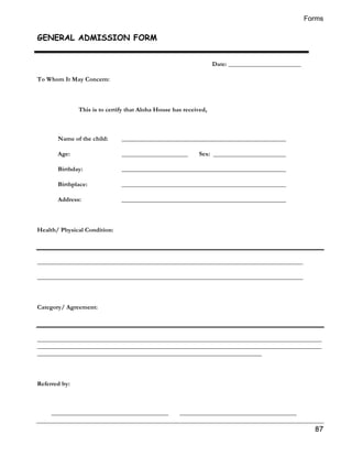 Forms 
87 
GENERAL ADMISSION FORM 
Date: _______________________ 
To Whom It May Concern: 
This is to certify that Aloha House has received, 
Name of the child: ____________________________________________________ 
Age: _____________________ Sex: _______________________ 
Birthday: ____________________________________________________ 
Birthplace: ____________________________________________________ 
Address: ____________________________________________________ 
Health/ Physical Condition: 
____________________________________________________________________________________ 
____________________________________________________________________________________ 
Category/ Agreement: 
__________________________________________________________________________________________ 
__________________________________________________________________________________________ 
_______________________________________________________________________ 
Referred by: 
_____________________________________ _____________________________________ 
 
