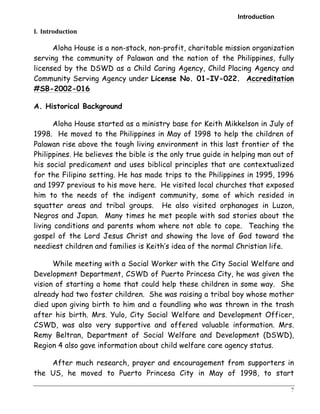 Introduction 
7 
I. 
Introduction 
Aloha House is a non-stock, non-profit, charitable mission organization 
serving the community of Palawan and the nation of the Philippines, fully 
licensed by the DSWD as a Child Caring Agency, Child Placing Agency and 
Community Serving Agency under License No. 01-IV-022. Accreditation 
#SB-2002-016 
A. Historical Background 
Aloha House started as a ministry base for Keith Mikkelson in July of 
1998. He moved to the Philippines in May of 1998 to help the children of 
Palawan rise above the tough living environment in this last frontier of the 
Philippines. He believes the bible is the only true guide in helping man out of 
his social predicament and uses biblical principles that are contextualized 
for the Filipino setting. He has made trips to the Philippines in 1995, 1996 
and 1997 previous to his move here. He visited local churches that exposed 
him to the needs of the indigent community, some of which resided in 
squatter areas and tribal groups. He also visited orphanages in Luzon, 
Negros and Japan. Many times he met people with sad stories about the 
living conditions and parents whom where not able to cope. Teaching the 
gospel of the Lord Jesus Christ and showing the love of God toward the 
neediest children and families is Keith’s idea of the normal Christian life. 
While meeting with a Social Worker with the City Social Welfare and 
Development Department, CSWD of Puerto Princesa City, he was given the 
vision of starting a home that could help these children in some way. She 
already had two foster children. She was raising a tribal boy whose mother 
died upon giving birth to him and a foundling who was thrown in the trash 
after his birth. Mrs. Yulo, City Social Welfare and Development Officer, 
CSWD, was also very supportive and offered valuable information. Mrs. 
Remy Beltran, Department of Social Welfare and Development (DSWD), 
Region 4 also gave information about child welfare care agency status. 
After much research, prayer and encouragement from supporters in 
the US, he moved to Puerto Princesa City in May of 1998, to start 
 