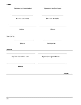 Forms 
88 
Signature over printed name Signature over printed name 
_____________________________ _____________________________ 
Relation to the Child Relation to the Child 
_____________________________________ _____________________________________ 
Address Address 
Received by: 
___________________________ _________________________ 
Director Social worker 
WITNESS 
_______________________________________ _______________________________________ 
Signature over printed name Signature over printed name 
_______________________________________ _______________________________________ 
Address 
Address 
 