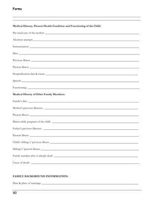 Forms 
__________________________________________________________________________________________ 
__________________________________________________________________________________________ 
Medical History, Present Health Condition and Functioning of the Child: 
Pre-natal care of the mother: __________________________________________________________________ 
Abortion attemps:___________________________________________________________________________ 
Immunization: _____________________________________________________________________________ 
Diet: _____________________________________________________________________________________ 
Previous illness: ____________________________________________________________________________ 
Present illness: _____________________________________________________________________________ 
Hospitalization date  cause: _________________________________________________________________ 
Speech:___________________________________________________________________________________ 
Functioning: _______________________________________________________________________________ 
Medical History of Other Family Members: 
Family’s diet: ______________________________________________________________________________ 
Mother’s previous illnesses: __________________________________________________________________ 
Present illness: _____________________________________________________________________________ 
Illness while pregnant of the child: _____________________________________________________________ 
Father’s previous illnesses: ___________________________________________________________________ 
Present illness: _____________________________________________________________________________ 
Child’s sibling/s’ previous illness: ______________________________________________________________ 
Sibling/s’ present illness; _____________________________________________________________________ 
Family member who is already dead: ___________________________________________________________ 
Cause of death: ____________________________________________________________________________ 
FAMILY BACKGROUND INFORMATION: 
Date  place of marriage: ____________________________________________________________________ 
90 
 