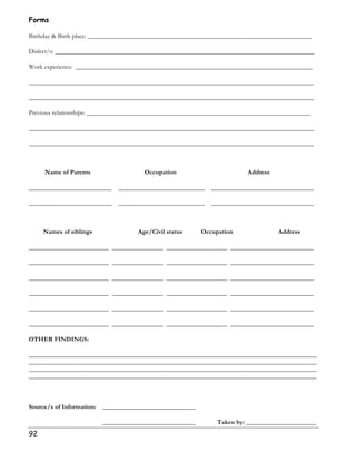Forms 
Birthday  Birth place: ______________________________________________________________________ 
Dialect/s: _________________________________________________________________________________ 
Work experience: __________________________________________________________________________ 
_________________________________________________________________________________________ 
_________________________________________________________________________________________ 
Previous relationships: ______________________________________________________________________ 
_________________________________________________________________________________________ 
_________________________________________________________________________________________ 
92 
Name of Parents Occupation Address 
__________________________ ___________________________ ________________________________ 
__________________________ ___________________________ ________________________________ 
Names of siblings Age/Civil status Occupation Address 
_________________________ ________________ ___________________ __________________________ 
_________________________ ________________ ___________________ __________________________ 
_________________________ ________________ ___________________ __________________________ 
_________________________ ________________ ___________________ __________________________ 
_________________________ ________________ ___________________ __________________________ 
_________________________ ________________ ___________________ __________________________ 
OTHER FINDINGS: 
__________________________________________________________________________________________ 
__________________________________________________________________________________________ 
__________________________________________________________________________________________ 
__________________________________________________________________________________________ 
Source/s of Information: _____________________________ 
_____________________________ Taken by: ______________________ 
 