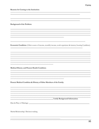 Forms 
Reasons for Coming to the Institution: 
__________________________________________________________________________________________ 
______________________________________________________________________________ 
__________________________________________________________________________________________ 
______________________________________________________________________________ 
95 
Background of the Problem: 
__________________________________________________________________________________________ 
__________________________________________________________________________________________ 
__________________________________________________________________________________________ 
__________________________________________________________________________________________ 
____________________________________________________________ 
____________________________________________________________________________________ 
Economic Condition: (Other source of income, monthly income, work experience  interest, housing Condition) 
_________________________________________________________________________________ 
__________________________________________________________________________________________ 
__________________________________________________________________________________________ 
__________________________________________________________________________________________ 
__________________________________________________________________________________________ 
__________________________________________________________________________________________ 
__________________________________________________________________________________________ 
________________________________________________ 
Medical History and Present Health Condition: 
__________________________________________________________________________________________ 
__________________________________________________________________________________________ 
__________________________________________________________________________________________ 
__________________________________________________________________________________________ 
____________________________________________________________ 
Present Medical Condition  History of Other Members of the Family: 
__________________________________________________________________________________________ 
__________________________________________________________________________________________ 
__________________________________________________________________________________________ 
__________________________________________________________________________________________ 
__________________________________________________________________________________________ 
__________________________________________________________________________________________ 
________________________________________________Family Background Information: 
Date  Place of Marriage: ____________________________________________________________________ 
Marital Relationship/ Decision-making 
__________________________________________________________________________________________ 
________________________________________________________ 
 