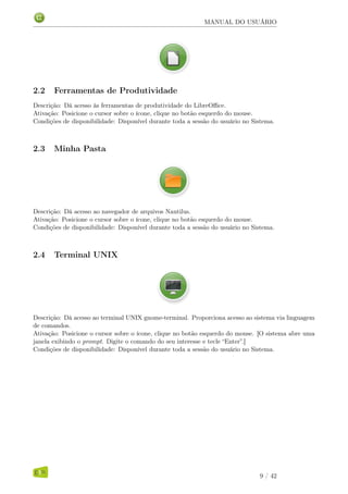 MANUAL DO USUÁRIO
2.2 Ferramentas de Produtividade
Descrição: Dá acesso às ferramentas de produtividade do LibreOﬃce.
Ativação: Posicione o cursor sobre o ícone, clique no botão esquerdo do mouse.
Condições de disponibilidade: Disponível durante toda a sessão do usuário no Sistema.
2.3 Minha Pasta
Descrição: Dá acesso ao navegador de arquivos Nautilus.
Ativação: Posicione o cursor sobre o ícone, clique no botão esquerdo do mouse.
Condições de disponibilidade: Disponível durante toda a sessão do usuário no Sistema.
2.4 Terminal UNIX
Descrição: Dá acesso ao terminal UNIX gnome-terminal. Proporciona acesso ao sistema via linguagem
de comandos.
Ativação: Posicione o cursor sobre o ícone, clique no botão esquerdo do mouse. [O sistema abre uma
janela exibindo o prompt. Digite o comando do seu interesse e tecle “Enter”.]
Condições de disponibilidade: Disponível durante toda a sessão do usuário no Sistema.
9 / 42
 