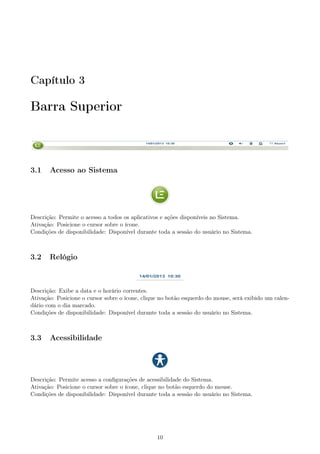 Capítulo 3
Barra Superior
3.1 Acesso ao Sistema
Descrição: Permite o acesso a todos os aplicativos e ações disponíveis no Sistema.
Ativação: Posicione o cursor sobre o ícone.
Condições de disponibilidade: Disponível durante toda a sessão do usuário no Sistema.
3.2 Relógio
Descrição: Exibe a data e o horário correntes.
Ativação: Posicione o cursor sobre o ícone, clique no botão esquerdo do mouse, será exibido um calen-
dário com o dia marcado.
Condições de disponibilidade: Disponível durante toda a sessão do usuário no Sistema.
3.3 Acessibilidade
Descrição: Permite acesso a conﬁgurações de acessibilidade do Sistema.
Ativação: Posicione o cursor sobre o ícone, clique no botão esquerdo do mouse.
Condições de disponibilidade: Disponível durante toda a sessão do usuário no Sistema.
10
 