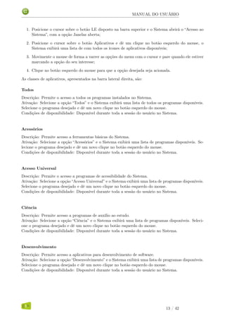 MANUAL DO USUÁRIO
1. Posicione o cursor sobre o botão LE disposto na barra superior e o Sistema abrirá o “Acesso ao
Sistema”, com a opção Janelas aberta;
2. Posicione o cursor sobre o botão Aplicativos e dê um clique no botão esquerdo do mouse, o
Sistema exibirá uma lista de com todos os ícones de aplicativos disponíveis;
3. Movimente o mouse de forma a varrer as opções do menu com o cursor e pare quando ele estiver
marcando a opção do seu interesse;
4. Clique no botão esquerdo do mouse para que a opção desejada seja acionada.
As classes de aplicativos, apresentados na barra lateral direita, são:
Todos
Descrição: Permite o acesso a todos os programas instalados no Sistema.
Ativação: Selecione a opção “Todos” e o Sistema exibirá uma lista de todos os programas disponíveis.
Selecione o programa desejado e dê um novo clique no botão esquerdo do mouse.
Condições de disponibilidade: Disponível durante toda a sessão do usuário no Sistema.
Acessórios
Descrição: Permite acesso a ferramentas básicas do Sistema.
Ativação: Selecione a opção “Acessórios” e o Sistema exibirá uma lista de programas disponíveis. Se-
lecione o programa desejado e dê um novo clique no botão esquerdo do mouse.
Condições de disponibilidade: Disponível durante toda a sessão do usuário no Sistema.
Acesso Universal
Descrição: Permite o acesso a programas de acessibilidade do Sistema.
Ativação: Selecione a opção “Acesso Universal” e o Sistema exibirá uma lista de programas disponíveis.
Selecione o programa desejado e dê um novo clique no botão esquerdo do mouse.
Condições de disponibilidade: Disponível durante toda a sessão do usuário no Sistema.
Ciência
Descrição: Permite acesso a programas de auxílio ao estudo.
Ativação: Selecione a opção “Ciência” e o Sistema exibirá uma lista de programas disponíveis. Seleci-
one o programa desejado e dê um novo clique no botão esquerdo do mouse.
Condições de disponibilidade: Disponível durante toda a sessão do usuário no Sistema.
Desenvolvimento
Descrição: Permite acesso a aplicativos para desenvolvimento de software.
Ativação: Selecione a opção “Desenvolvimento” e o Sistema exibirá uma lista de programas disponíveis.
Selecione o programa desejado e dê um novo clique no botão esquerdo do mouse.
Condições de disponibilidade: Disponível durante toda a sessão do usuário no Sistema.
13 / 42
 