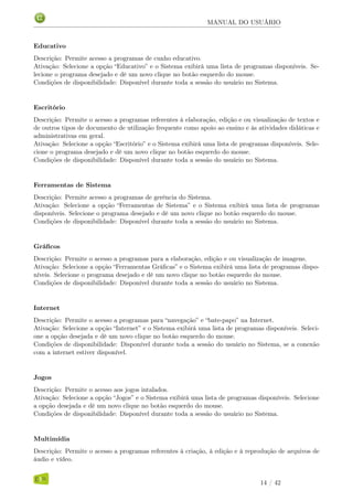 MANUAL DO USUÁRIO
Educativo
Descrição: Permite acesso a programas de cunho educativo.
Ativação: Selecione a opção “Educativo” e o Sistema exibirá uma lista de programas disponíveis. Se-
lecione o programa desejado e dê um novo clique no botão esquerdo do mouse.
Condições de disponibilidade: Disponível durante toda a sessão do usuário no Sistema.
Escritório
Descrição: Permite o acesso a programas referentes à elaboração, edição e ou visualização de textos e
de outros tipos de documento de utilização frequente como apoio ao ensino e às atividades didáticas e
administrativas em geral.
Ativação: Selecione a opção “Escritório” e o Sistema exibirá uma lista de programas disponíveis. Sele-
cione o programa desejado e dê um novo clique no botão esquerdo do mouse.
Condições de disponibilidade: Disponível durante toda a sessão do usuário no Sistema.
Ferramentas de Sistema
Descrição: Permite acesso a programas de gerência do Sistema.
Ativação: Selecione a opção “Ferramentas de Sistema” e o Sistema exibirá uma lista de programas
disponíveis. Selecione o programa desejado e dê um novo clique no botão esquerdo do mouse.
Condições de disponibilidade: Disponível durante toda a sessão do usuário no Sistema.
Gráﬁcos
Descrição: Permite o acesso a programas para a elaboração, edição e ou visualização de imagens.
Ativação: Selecione a opção “Ferramentas Gráﬁcas” e o Sistema exibirá uma lista de programas dispo-
níveis. Selecione o programa desejado e dê um novo clique no botão esquerdo do mouse.
Condições de disponibilidade: Disponível durante toda a sessão do usuário no Sistema.
Internet
Descrição: Permite o acesso a programas para “navegação” e “bate-papo” na Internet.
Ativação: Selecione a opção “Internet” e o Sistema exibirá uma lista de programas disponíveis. Seleci-
one a opção desejada e dê um novo clique no botão esquerdo do mouse.
Condições de disponibilidade: Disponível durante toda a sessão do usuário no Sistema, se a conexão
com a internet estiver disponível.
Jogos
Descrição: Permite o acesso aos jogos intalados.
Ativação: Selecione a opção “Jogos” e o Sistema exibirá uma lista de programas disponíveis. Selecione
a opção desejada e dê um novo clique no botão esquerdo do mouse.
Condições de disponibilidade: Disponível durante toda a sessão do usuário no Sistema.
Multimídia
Descrição: Permite o acesso a programas referentes à criação, à edição e à reprodução de arquivos de
áudio e vídeo.
14 / 42
 