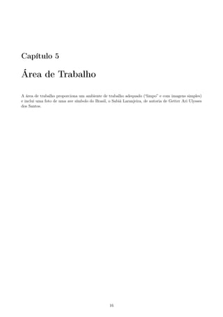 Capítulo 5
Área de Trabalho
A área de trabalho proporciona um ambiente de trabalho adequado (“limpo” e com imagens simples)
e inclui uma foto de uma ave símbolo do Brasil, o Sabiá Laranjeira, de autoria de Getter Ari Ulysses
dos Santos.
16
 
