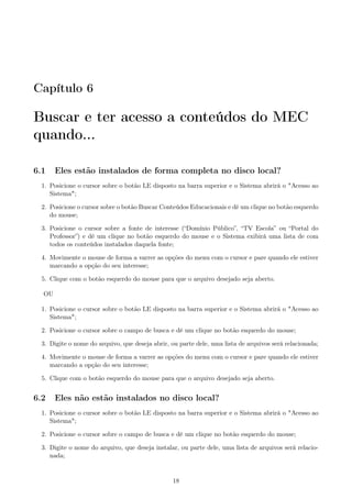 Capítulo 6
Buscar e ter acesso a conteúdos do MEC
quando...
6.1 Eles estão instalados de forma completa no disco local?
1. Posicione o cursor sobre o botão LE disposto na barra superior e o Sistema abrirá o "Acesso ao
Sistema";
2. Posicione o cursor sobre o botão Buscar Conteúdos Educacionais e dê um clique no botão esquerdo
do mouse;
3. Posicione o cursor sobre a fonte de interesse (“Domínio Público”, “TV Escola” ou “Portal do
Professor”) e dê um clique no botão esquerdo do mouse e o Sistema exibirá uma lista de com
todos os conteúdos instalados daquela fonte;
4. Movimente o mouse de forma a varrer as opções do menu com o cursor e pare quando ele estiver
marcando a opção do seu interesse;
5. Clique com o botão esquerdo do mouse para que o arquivo desejado seja aberto.
OU
1. Posicione o cursor sobre o botão LE disposto na barra superior e o Sistema abrirá o "Acesso ao
Sistema";
2. Posicione o cursor sobre o campo de busca e dê um clique no botão esquerdo do mouse;
3. Digite o nome do arquivo, que deseja abrir, ou parte dele, uma lista de arquivos será relacionada;
4. Movimente o mouse de forma a varrer as opções do menu com o cursor e pare quando ele estiver
marcando a opção do seu interesse;
5. Clique com o botão esquerdo do mouse para que o arquivo desejado seja aberto.
6.2 Eles não estão instalados no disco local?
1. Posicione o cursor sobre o botão LE disposto na barra superior e o Sistema abrirá o "Acesso ao
Sistema";
2. Posicione o cursor sobre o campo de busca e dê um clique no botão esquerdo do mouse;
3. Digite o nome do arquivo, que deseja instalar, ou parte dele, uma lista de arquivos será relacio-
nada;
18
 