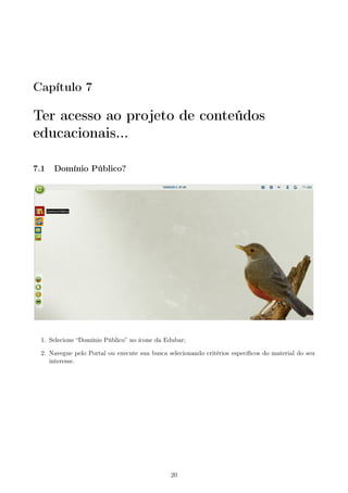 Capítulo 7
Ter acesso ao projeto de conteúdos
educacionais...
7.1 Domínio Público?
1. Selecione “Domínio Público” no ícone da Edubar;
2. Navegue pelo Portal ou execute sua busca selecionando critérios especíﬁcos do material do seu
interesse.
20
 