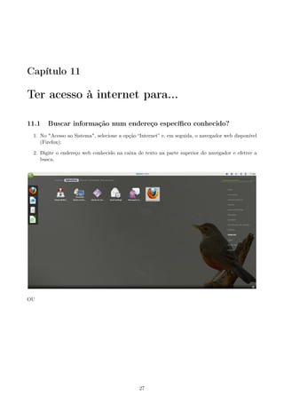 Capítulo 11
Ter acesso à internet para...
11.1 Buscar informação num endereço especíﬁco conhecido?
1. No "Acesso ao Sistema", selecione a opção “Internet” e, em seguida, o navegador web disponível
(Firefox);
2. Digite o endereço web conhecido na caixa de texto na parte superior do navegador e efetive a
busca.
OU
27
 