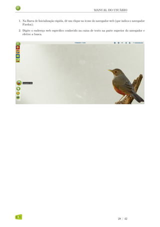 MANUAL DO USUÁRIO
1. Na Barra de Inicialização rápida, dê um clique no ícone do navegador web (que indica o navegador
Firefox);
2. Digite o endereço web especíﬁco conhecido na caixa de texto na parte superior do navegador e
efetive a busca.
28 / 42
 