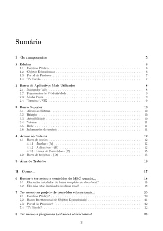 Sumário
I Os componentes 5
1 Edubar 6
1.1 Domínio Público . . . . . . . . . . . . . . . . . . . . . . . . . . . . . . . . . . . . . . . 6
1.2 Objetos Educacionais . . . . . . . . . . . . . . . . . . . . . . . . . . . . . . . . . . . . . 6
1.3 Portal do Professor . . . . . . . . . . . . . . . . . . . . . . . . . . . . . . . . . . . . . . 7
1.4 TV Escola . . . . . . . . . . . . . . . . . . . . . . . . . . . . . . . . . . . . . . . . . . . 7
2 Barra de Aplicativos Mais Utilizados 8
2.1 Navegador Web . . . . . . . . . . . . . . . . . . . . . . . . . . . . . . . . . . . . . . . . 8
2.2 Ferramentas de Produtividade . . . . . . . . . . . . . . . . . . . . . . . . . . . . . . . . 9
2.3 Minha Pasta . . . . . . . . . . . . . . . . . . . . . . . . . . . . . . . . . . . . . . . . . 9
2.4 Terminal UNIX . . . . . . . . . . . . . . . . . . . . . . . . . . . . . . . . . . . . . . . . 9
3 Barra Superior 10
3.1 Acesso ao Sistema . . . . . . . . . . . . . . . . . . . . . . . . . . . . . . . . . . . . . . 10
3.2 Relógio . . . . . . . . . . . . . . . . . . . . . . . . . . . . . . . . . . . . . . . . . . . . 10
3.3 Acessibilidade . . . . . . . . . . . . . . . . . . . . . . . . . . . . . . . . . . . . . . . . . 10
3.4 Volume . . . . . . . . . . . . . . . . . . . . . . . . . . . . . . . . . . . . . . . . . . . . 11
3.5 Rede . . . . . . . . . . . . . . . . . . . . . . . . . . . . . . . . . . . . . . . . . . . . . . 11
3.6 Informações do usuário . . . . . . . . . . . . . . . . . . . . . . . . . . . . . . . . . . . . 11
4 Acesso ao Sistema 12
4.1 Barra de opções . . . . . . . . . . . . . . . . . . . . . . . . . . . . . . . . . . . . . . . . 12
4.1.1 Janelas - (A) . . . . . . . . . . . . . . . . . . . . . . . . . . . . . . . . . . . . . 12
4.1.2 Aplicativos - (B) . . . . . . . . . . . . . . . . . . . . . . . . . . . . . . . . . . . 12
4.1.3 Busca de Conteúdos - (C) . . . . . . . . . . . . . . . . . . . . . . . . . . . . . . 15
4.2 Barra de favoritos - (D) . . . . . . . . . . . . . . . . . . . . . . . . . . . . . . . . . . . 15
5 Área de Trabalho 16
II Como... 17
6 Buscar e ter acesso a conteúdos do MEC quando... 18
6.1 Eles estão instalados de forma completa no disco local? . . . . . . . . . . . . . . . . . . 18
6.2 Eles não estão instalados no disco local? . . . . . . . . . . . . . . . . . . . . . . . . . . 18
7 Ter acesso ao projeto de conteúdos educacionais... 20
7.1 Domínio Público? . . . . . . . . . . . . . . . . . . . . . . . . . . . . . . . . . . . . . . . 20
7.2 Banco Internacional de Objetos Educacionais? . . . . . . . . . . . . . . . . . . . . . . . 21
7.3 Portal do Professor? . . . . . . . . . . . . . . . . . . . . . . . . . . . . . . . . . . . . . 22
7.4 TV Escola? . . . . . . . . . . . . . . . . . . . . . . . . . . . . . . . . . . . . . . . . . . 22
8 Ter acesso a programas (software) educacionais? 23
2
 