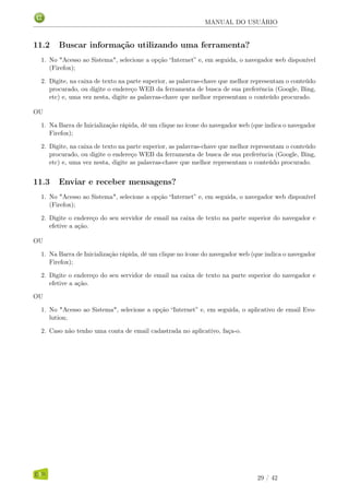 MANUAL DO USUÁRIO
11.2 Buscar informação utilizando uma ferramenta?
1. No "Acesso ao Sistema", selecione a opção “Internet” e, em seguida, o navegador web disponível
(Firefox);
2. Digite, na caixa de texto na parte superior, as palavras-chave que melhor representam o conteúdo
procurado, ou digite o endereço WEB da ferramenta de busca de sua preferência (Google, Bing,
etc) e, uma vez nesta, digite as palavras-chave que melhor representam o conteúdo procurado.
OU
1. Na Barra de Inicialização rápida, dê um clique no ícone do navegador web (que indica o navegador
Firefox);
2. Digite, na caixa de texto na parte superior, as palavras-chave que melhor representam o conteúdo
procurado, ou digite o endereço WEB da ferramenta de busca de sua preferência (Google, Bing,
etc) e, uma vez nesta, digite as palavras-chave que melhor representam o conteúdo procurado.
11.3 Enviar e receber mensagens?
1. No "Acesso ao Sistema", selecione a opção “Internet” e, em seguida, o navegador web disponível
(Firefox);
2. Digite o endereço do seu servidor de email na caixa de texto na parte superior do navegador e
efetive a ação.
OU
1. Na Barra de Inicialização rápida, dê um clique no ícone do navegador web (que indica o navegador
Firefox);
2. Digite o endereço do seu servidor de email na caixa de texto na parte superior do navegador e
efetive a ação.
OU
1. No "Acesso ao Sistema", selecione a opção “Internet” e, em seguida, o aplicativo de email Evo-
lution;
2. Caso não tenho uma conta de email cadastrada no aplicativo, faça-o.
29 / 42
 