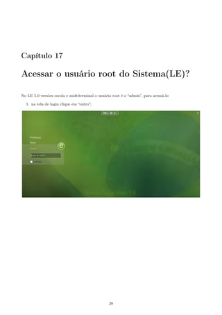 Capítulo 17
Acessar o usuário root do Sistema(LE)?
No LE 5.0 versões escola e multiterminal o usuário root é o “admin”, para acessá-lo:
1. na tela de login clique em “outro”;
38
 