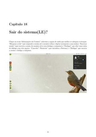 Capítulo 18
Sair do sistema(LE)?
Clique no ícone “Informações do Usuário”, selecione a opção de saída que melhor se adequar à situação:
“Bloquear a tela” (que suspende a sessão até o usuário voltar e digitar novamente a sua senha); “Encerrar
sessão” (que encerra a sessão do usuário ativo sem desligar a máquina) e “Desligar”, que abre uma caixa
de diálogo com três opções: “Cancelar”; “Reiniciar” (que inicializa o Sistema); e “Desligar” que encerra
a sessão e desliga a máquina.
41
 