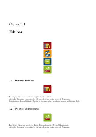 Capítulo 1
Edubar
1.1 Domínio Público
Descrição: Dá acesso ao site do projeto Domínio Público.
Ativação: Posicione o cursor sobre o ícone, clique no botão esquerdo do mouse.
Condições de disponibilidade: Disponível durante toda a sessão do usuário no Sistema (LE).
1.2 Objetos Educacionais
Descrição: Dá acesso ao site do Banco Internacional de Objetos Educacionais.
Ativação: Posicione o cursor sobre o ícone, clique no botão esquerdo do mouse.
6
 