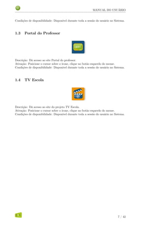 MANUAL DO USUÁRIO
Condições de disponibilidade: Disponível durante toda a sessão do usuário no Sistema.
1.3 Portal do Professor
Descrição: Dá acesso ao site Portal do professor.
Ativação: Posicione o cursor sobre o ícone, clique no botão esquerdo do mouse.
Condições de disponibilidade: Disponível durante toda a sessão do usuário no Sistema.
1.4 TV Escola
Descrição: Dá acesso ao site do projeto TV Escola.
Ativação: Posicione o cursor sobre o ícone, clique no botão esquerdo do mouse.
Condições de disponibilidade: Disponível durante toda a sessão do usuário no Sistema.
7 / 42
 