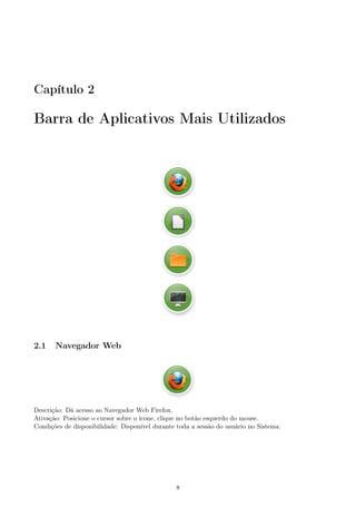 Capítulo 2
Barra de Aplicativos Mais Utilizados
2.1 Navegador Web
Descrição: Dá acesso ao Navegador Web Firefox.
Ativação: Posicione o cursor sobre o ícone, clique no botão esquerdo do mouse.
Condições de disponibilidade: Disponível durante toda a sessão do usuário no Sistema.
8
 