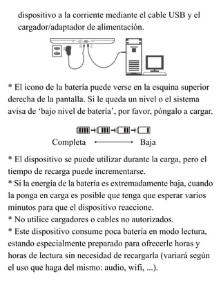 dispositivo a la corriente mediante el cable USB y el
cargador/adaptador de alimentación.
* El icono de la batería puede verse en la esquina superior
derecha de la pantalla. Si le queda un nivel o el sistema
avisa de ‘bajo nivel de batería’, por favor, póngalo a cargar.
* El dispositivo se puede utilizar durante la carga, pero el
tiempo de recarga puede incrementarse.
* Si la energía de la batería es extremadamente baja, cuando
la ponga en carga es posible que tenga que esperar varios
minutos para que el dispositivo reaccione.
* No utilice cargadores o cables no autorizados.
* Este dispositivo consume poca batería en modo lectura,
estando especialmente preparado para ofrecerle horas y
horas de lectura sin necesidad de recargarla (variará según
el uso que haga del mismo: audio, wifi, ...).
Completa Baja
 