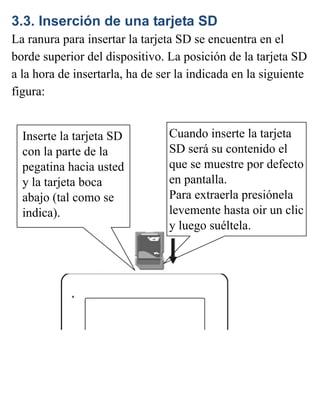 3.3. Inserción de una tarjeta SD
La ranura para insertar la tarjeta SD se encuentra en el
borde superior del dispositivo. La posición de la tarjeta SD
a la hora de insertarla, ha de ser la indicada en la siguiente
figura:
Cuando inserte la tarjeta
SD será su contenido el
que se muestre por defecto
en pantalla.
Para extraerla presiónela
levemente hasta oir un clic
y luego suéltela.
Inserte la tarjeta SD
con la parte de la
pegatina hacia usted
y la tarjeta boca
abajo (tal como se
indica).
 