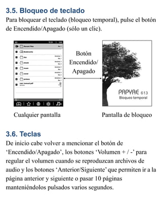 3.5. Bloqueo de teclado
Para bloquear el teclado (bloqueo temporal), pulse el botón
de Encendido/Apagado (sólo un clic).
3.6. Teclas
De inicio cabe volver a mencionar el botón de
‘Encendido/Apagado’, los botones ‘Volumen + / -’ para
regular el volumen cuando se reproduzcan archivos de
audio y los botones ‘Anterior/Siguiente’que permiten ir a la
página anterior y siguiente o pasar 10 páginas
manteniéndolos pulsados varios segundos.
Cualquier pantalla Pantalla de bloqueo
Botón
Encendido/
Apagado
 