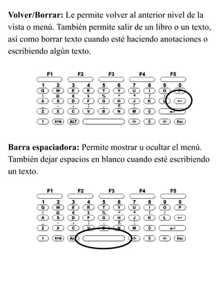 Volver/Borrar: Le permite volver al anterior nivel de la
vista o menú. También permite salir de un libro o un texto,
así como borrar texto cuando esté haciendo anotaciones o
escribiendo algún texto.
Barra espaciadora: Permite mostrar u ocultar el menú.
También dejar espacios en blanco cuando esté escribiendo
un texto.
 