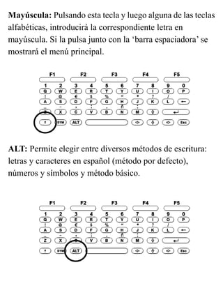 Mayúscula: Pulsando esta tecla y luego alguna de las teclas
alfabéticas, introducirá la correspondiente letra en
mayúscula. Si la pulsa junto con la ‘barra espaciadora’ se
mostrará el menú principal.
ALT: Permite elegir entre diversos métodos de escritura:
letras y caracteres en español (método por defecto),
números y símbolos y método básico.
 