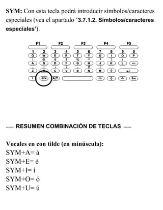 SYM: Con esta tecla podrá introducir símbolos/caracteres
especiales (vea el apartado ‘3.7.1.2. Símbolos/caracteres
especiales’).
------ RESUMEN COMBINACIÓN DE TECLAS ------
Vocales en con tilde (en minúscula):
SYM+A= á
SYM+E= é
SYM+I= í
SYM+O= ó
SYM+U= ú
 