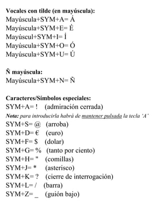 Vocales con tilde (en mayúscula):
Mayúscula+SYM+A= Á
Mayúscula+SYM+E= É
Mayúscul+SYM+I= Í
Mayúscula+SYM+O= Ó
Mayúscula+SYM+U= Ú
Ñ mayúscula:
Mayúscula+SYM+N= Ñ
Caracteres/Símbolos especiales:
SYM+A= ! (admiración cerrada)
Nota: para introducirla habrá de mantener pulsada la tecla ‘A’
SYM+S= @ (arroba)
SYM+D= € (euro)
SYM+F= $ (dolar)
SYM+G= % (tanto por ciento)
SYM+H= " (comillas)
SYM+J= * (asterisco)
SYM+K= ? (cierre de interrogación)
SYM+L= / (barra)
SYM+Z= _ (guión bajo)
 