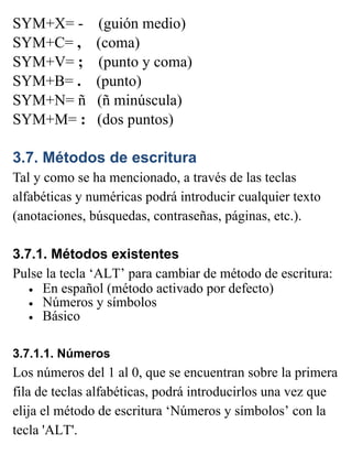 SYM+X= - (guión medio)
SYM+C= , (coma)
SYM+V= ; (punto y coma)
SYM+B= . (punto)
SYM+N= ñ (ñ minúscula)
SYM+M= : (dos puntos)
3.7. Métodos de escritura
Tal y como se ha mencionado, a través de las teclas
alfabéticas y numéricas podrá introducir cualquier texto
(anotaciones, búsquedas, contraseñas, páginas, etc.).
3.7.1. Métodos existentes
Pulse la tecla ‘ALT’ para cambiar de método de escritura:
• En español (método activado por defecto)
• Números y símbolos
• Básico
3.7.1.1. Números
Los números del 1 al 0, que se encuentran sobre la primera
fila de teclas alfabéticas, podrá introducirlos una vez que
elija el método de escritura ‘Números y símbolos’ con la
tecla 'ALT'.
 