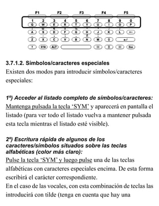 3.7.1.2. Símbolos/caracteres especiales
Existen dos modos para introducir símbolos/caracteres
especiales:
1º) Acceder al listado completo de símbolos/caracteres:
Mantenga pulsada la tecla ‘SYM’ y aparecerá en pantalla el
listado (para ver todo el listado vuelva a mantener pulsada
esta tecla mientras el listado esté visible).
2º) Escritura rápida de algunos de los
caracteres/símbolos situados sobre las teclas
alfabéticas (color más claro):
Pulse la tecla ‘SYM’ y luego pulse una de las teclas
alfabéticas con caracteres especiales encima. De esta forma
escribirá el carácter correspondiente.
En el caso de las vocales, con esta combinación de teclas las
introducirá con tilde (tenga en cuenta que hay una
 