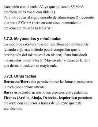 excepción con la tecla 'A', ya que pulsando SYM+A
escribirá dicha vocal con tilde (á).
Para introducir el signo cerrado de admiración (!) recuerde
que sería SYM+A (pero en este caso, manteniendo
brevemente pulsada la tecla 'A').
3.7.2. Mayúsculas y minúsculas
En modo de escritura ‘básico’ escribirá con minúsculas
(cuando elija este método podrá comprobar que la
descripción del mismo está en blanco). Para introducir
mayúsculas pulse la tecla ‘Mayúscula’ y después la letra
que desee introducir en mayúscula.
3.7.3. Otras teclas
Retroceso/Borrado: permite borrar las letras o caracteres
introducidos erróneamente.
Barra espaciadora: introduce espacios entre palabras.
Flechas (Arriba, Abajo, Derecha, Izquierda): permiten
moverse con el cursor a través de un texto que esté
escribiendo.
 