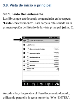 3.8. Vista de inicio o principal
3.8.1. Leído Recientemente
Los libros que esté leyendo se guardarán en la carpeta
‘Leído Recientemente’. Esta carpeta está situada en la
primera opción del listado de la vista principal (núm. 0).
Acceda ella y luego abra el libro/documento deseado,
utilizando para ello la tecla numérica ‘0’ o ‘ENTER’.
 