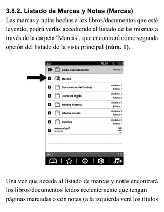 3.8.2. Listado de Marcas y Notas (Marcas)
Las marcas y notas hechas a los libros/documentos que esté
leyendo, podrá verlas accediendo al listado de las mismas a
través de la carpeta ‘Marcas’, que encontrará como segunda
opción del listado de la vista principal (núm. 1).
Una vez que acceda al listado de marcas y notas encontrará
los libros/documentos leídos recientemente que tengan
páginas marcadas o con notas (a la izquierda verá los títulos
 