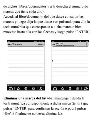 de dichos libros/documentos y a la derecha el número de
marcas que tiene cada uno).
Acceda al libro/documento del que desee consultar las
marcas y luego elija la que desee ver, pulsando para ello la
tecla numérica que corresponda a dicha marca o bien,
muévase hasta ella con las flechas y luego pulse ‘ENTER’.
Eliminar una marca del listado: mantenga pulsada la
tecla numérica correspondiente a dicha marca (tendrá que
pulsar ‘ENTER’ para confirmar la acción o podrá pulsar
‘Esc’ si finalmente no desea eliminarla).
 