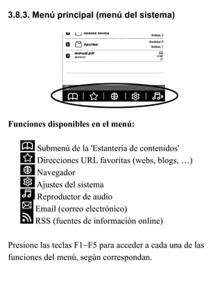 3.8.3. Menú principal (menú del sistema)
Funciones disponibles en el menú:
Submenú de la 'Estantería de contenidos'
Direcciones URL favoritas (webs, blogs, …)
Navegador
Ajustes del sistema
Reproductor de audio
Email (correo electrónico)
RSS (fuentes de información online)
Presione las teclas F1~F5 para acceder a cada una de las
funciones del menú, según correspondan.
 