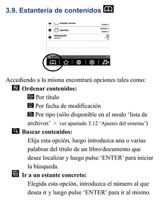 3.9. Estantería de contenidos
Accediendo a la misma encontrará opciones tales como:
Ordenar contenidos:
Por título
Por fecha de modificación
Por tipo (sólo disponible en el modo ‘lista de
archivos’ > ver apartado 3.12 ‘Ajustes del sistema’)
Buscar contenidos:
Elija esta opción, luego introduzca una o varias
palabras del título de un libro/documento que
desee localizar y luego pulse ‘ENTER’ para iniciar
la búsqueda.
Ir a un estante concreto:
Elegida esta opción, introduzca el número al que
desea ir y luego pulse ‘ENTER’ para ir al mismo.
 