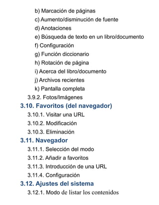 b) Marcación de páginas
c) Aumento/disminución de fuente
d) Anotaciones
e) Búsqueda de texto en un libro/documento
f) Configuración
g) Función diccionario
h) Rotación de página
i) Acerca del libro/documento
j) Archivos recientes
k) Pantalla completa
3.9.2. Fotos/Imágenes
3.10. Favoritos (del navegador)
3.10.1. Visitar una URL
3.10.2. Modificación
3.10.3. Eliminación
3.11. Navegador
3.11.1. Selección del modo
3.11.2. Añadir a favoritos
3.11.3. Introducción de una URL
3.11.4. Configuración
3.12. Ajustes del sistema
3.12.1. Modo de listar los contenidos
 