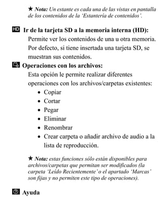 Nota: Un estante es cada una de las vistas en pantalla
de los contenidos de la ‘Estantería de contenidos’.
Ir de la tarjeta SD a la memoria interna (HD):
Permite ver los contenidos de una u otra memoria.
Por defecto, si tiene insertada una tarjeta SD, se
muestran sus contenidos.
Operaciones con los archivos:
Esta opción le permite realizar diferentes
operaciones con los archivos/carpetas existentes:
• Copiar
• Cortar
• Pegar
• Eliminar
• Renombrar
• Crear carpeta o añadir archivo de audio a la
lista de reproducción.
Nota: estas funciones sólo están disponibles para
archivos/carpetas que permitan ser modificados (la
carpeta ‘Leído Recientemente’o el apartado ‘Marcas’
son fijas y no permiten este tipo de operaciones).
Ayuda
 