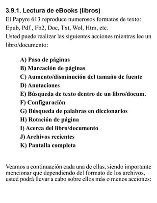 3.9.1. Lectura de eBooks (libros)
El Papyre 613 reproduce numerosos formatos de texto:
Epub, Pdf , Fb2, Doc, Txt, Wol, Htm, etc.
Usted puede realizar las siguientes acciones mientras lee un
libro/documento:
A) Paso de páginas
B) Marcación de páginas
C) Aumento/disminución del tamaño de fuente
D) Anotaciones
E) Búsqueda de texto dentro de un libro/docum.
F) Configuración
G) Búsqueda de palabras en diccionarios
H) Rotación de página
I) Acerca del libro/documento
J) Archivos recientes
K) Pantalla completa
Veamos a continuación cada una de ellas, siendo importante
mencionar que dependiendo del formato de los archivos,
usted podrá llevar a cabo sobre ellos más o menos acciones:
 